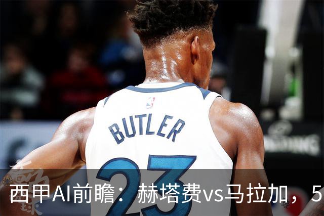 西甲AI前瞻：赫塔费vs马拉加，5轮只进3球的矛对还没开胡的盾